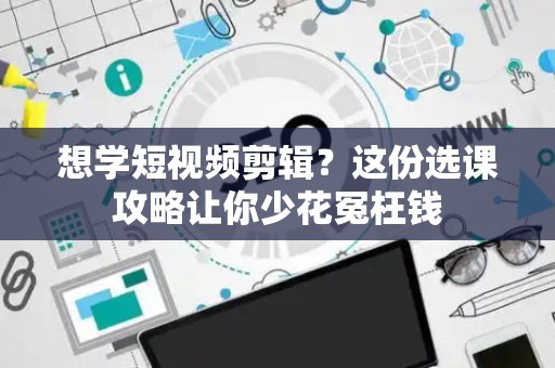 想学短视频剪辑？这份选课攻略让你少花冤枉钱